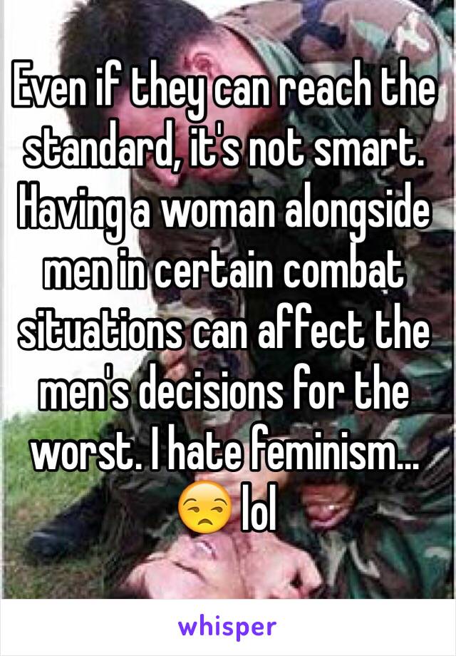 Even if they can reach the standard, it's not smart. Having a woman alongside men in certain combat situations can affect the men's decisions for the worst. I hate feminism... 😒 lol