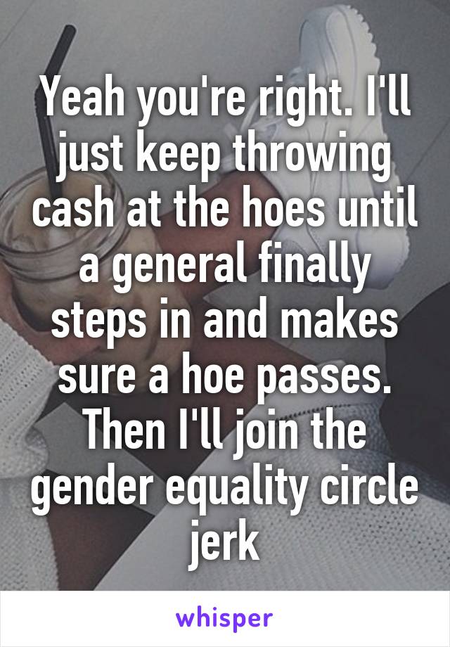 Yeah you're right. I'll just keep throwing cash at the hoes until a general finally steps in and makes sure a hoe passes. Then I'll join the gender equality circle jerk