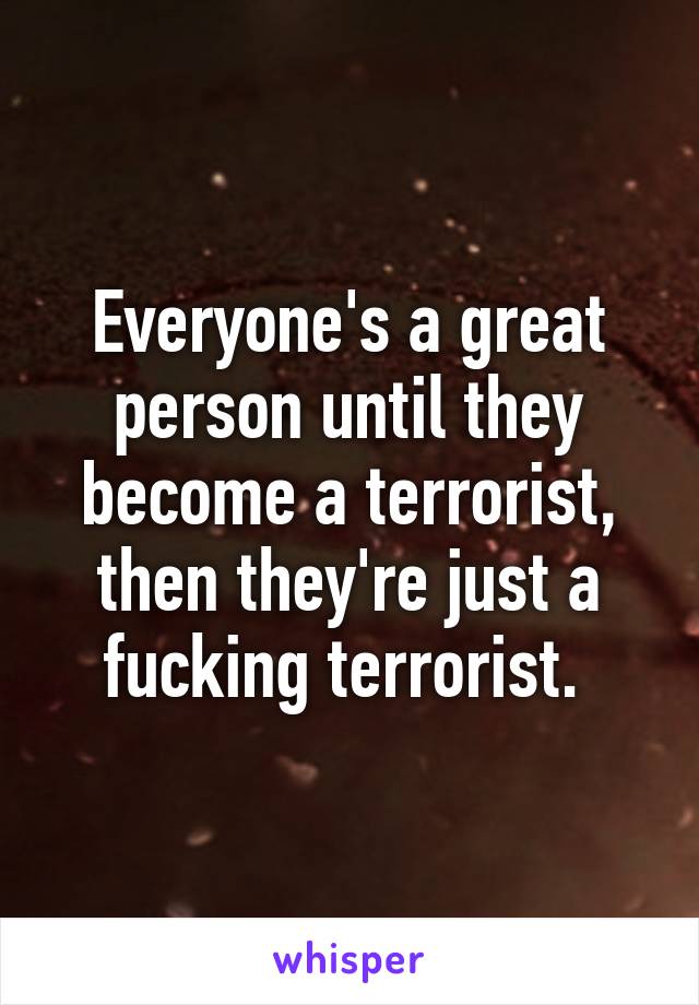 Everyone's a great person until they become a terrorist, then they're just a fucking terrorist. 