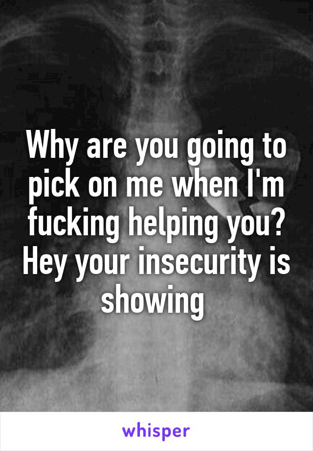 Why are you going to pick on me when I'm fucking helping you? Hey your insecurity is showing 