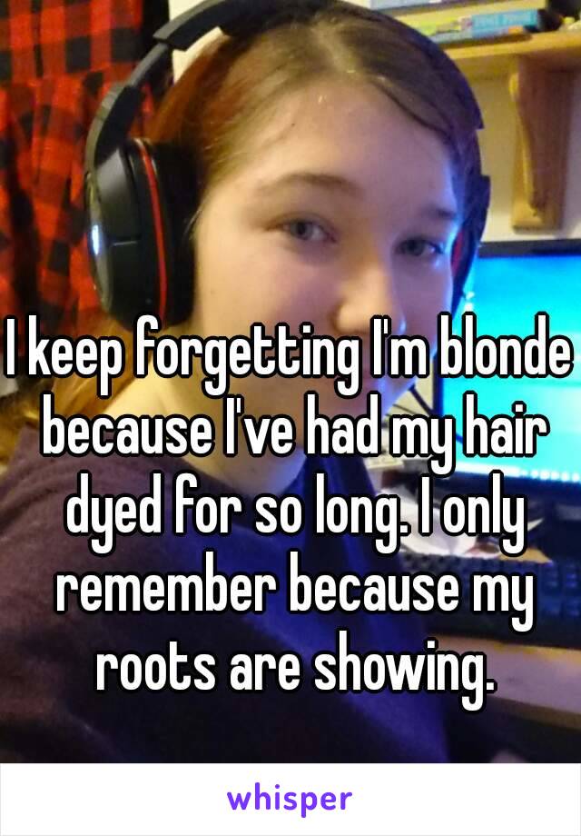 I keep forgetting I'm blonde because I've had my hair dyed for so long. I only remember because my roots are showing.