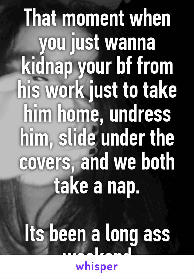 That moment when you just wanna kidnap your bf from his work just to take him home, undress him, slide under the covers, and we both take a nap.

Its been a long ass weekend