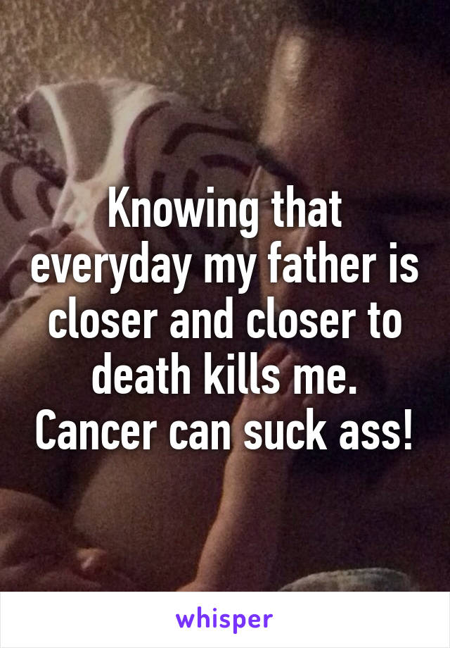 Knowing that everyday my father is closer and closer to death kills me. Cancer can suck ass!