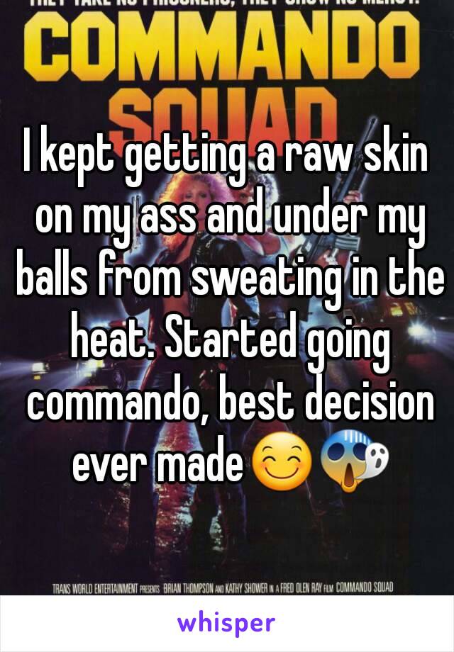 I kept getting a raw skin on my ass and under my balls from sweating in the heat. Started going commando, best decision ever made😊😱