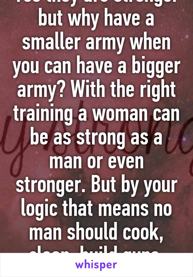 Yes they are stronger but why have a smaller army when you can have a bigger army? With the right training a woman can be as strong as a man or even stronger. But by your logic that means no man should cook, clean, build guns, etc.