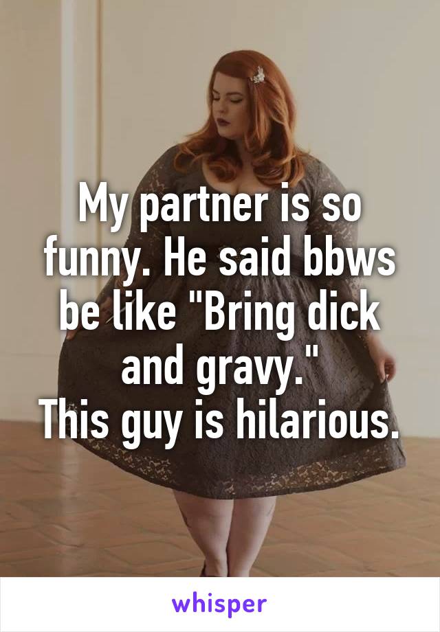 My partner is so funny. He said bbws be like "Bring dick and gravy."
This guy is hilarious.