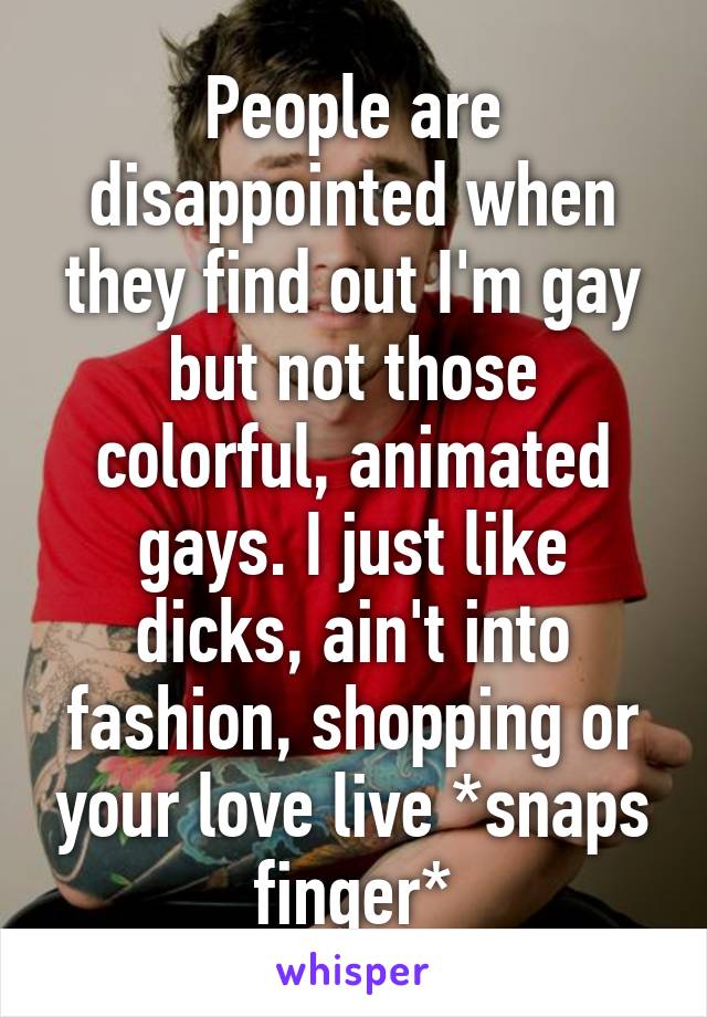 People are disappointed when they find out I'm gay but not those colorful, animated gays. I just like dicks, ain't into fashion, shopping or your love live *snaps finger*