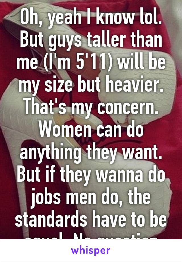 Oh, yeah I know lol. But guys taller than me (I'm 5'11) will be my size but heavier. That's my concern. Women can do anything they want. But if they wanna do jobs men do, the standards have to be equal. No question