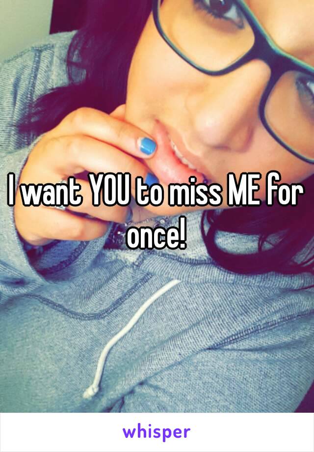 I want YOU to miss ME for once! 