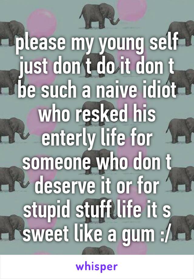 please my young self just don t do it don t be such a naive idiot who resked his enterly life for someone who don t deserve it or for stupid stuff life it s sweet like a gum :/