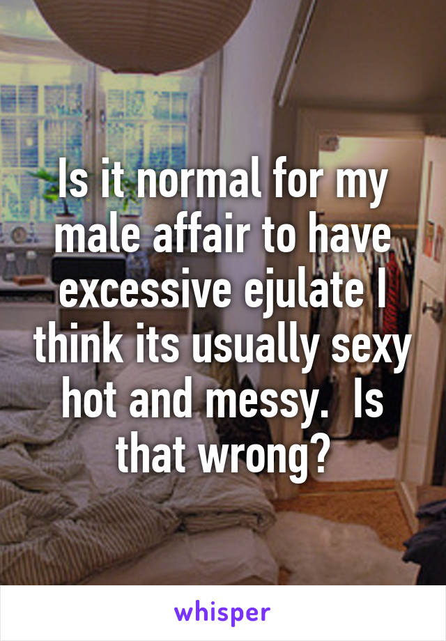Is it normal for my male affair to have excessive ejulate I think its usually sexy hot and messy.  Is that wrong?