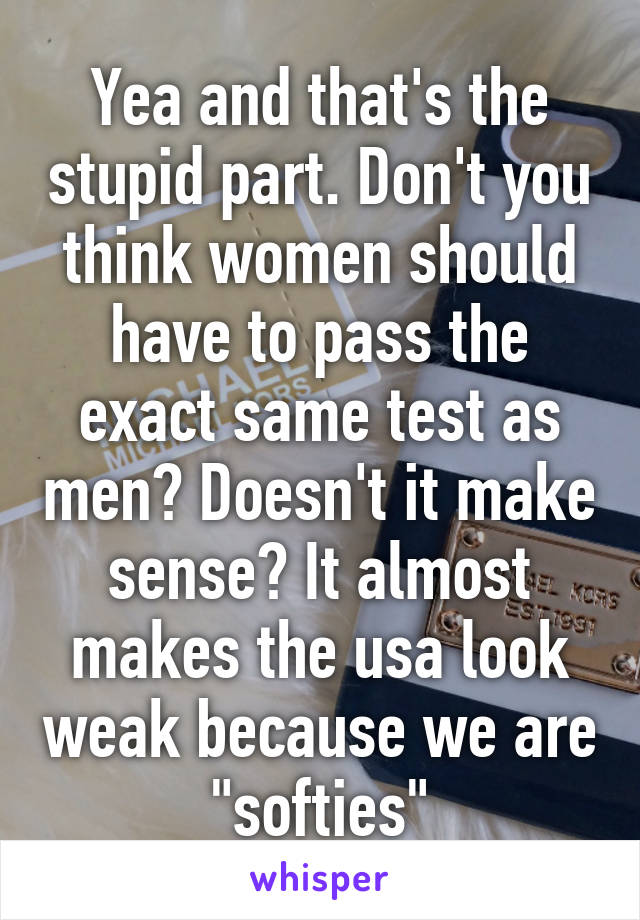 Yea and that's the stupid part. Don't you think women should have to pass the exact same test as men? Doesn't it make sense? It almost makes the usa look weak because we are "softies"