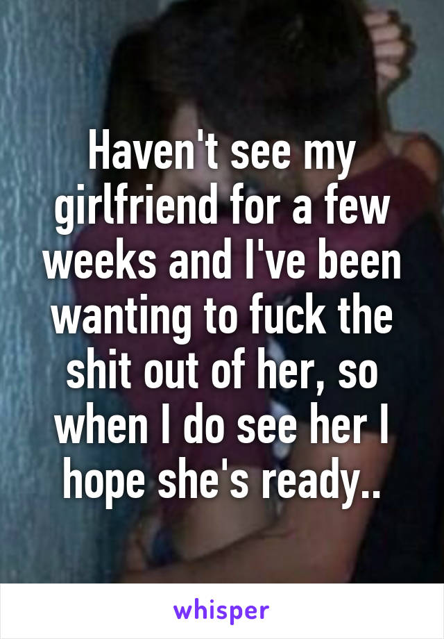 Haven't see my girlfriend for a few weeks and I've been wanting to fuck the shit out of her, so when I do see her I hope she's ready..