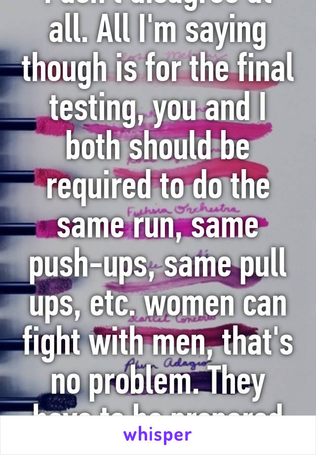 I don't disagree at all. All I'm saying though is for the final testing, you and I both should be required to do the same run, same push-ups, same pull ups, etc. women can fight with men, that's no problem. They have to be prepared the same.