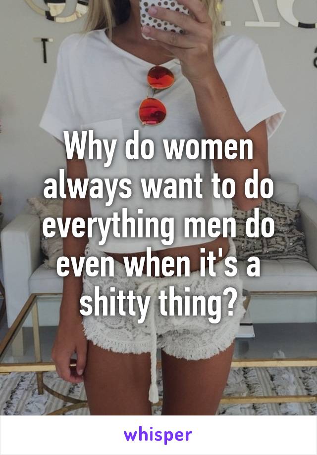 Why do women always want to do everything men do even when it's a shitty thing?