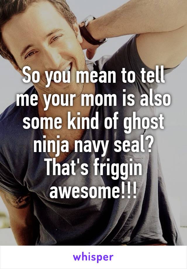 So you mean to tell me your mom is also some kind of ghost ninja navy seal? That's friggin awesome!!!