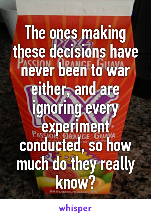 The ones making these decisions have never been to war either, and are ignoring every experiment conducted, so how much do they really know?