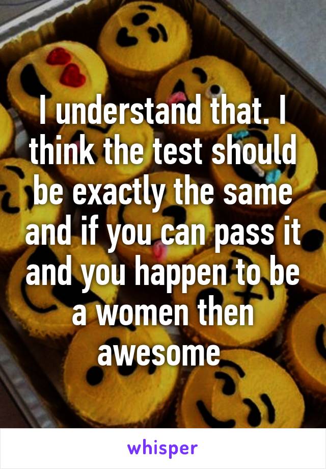 I understand that. I think the test should be exactly the same and if you can pass it and you happen to be a women then awesome 