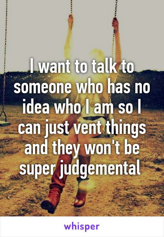 I want to talk to someone who has no idea who I am so I can just vent things and they won't be super judgemental 