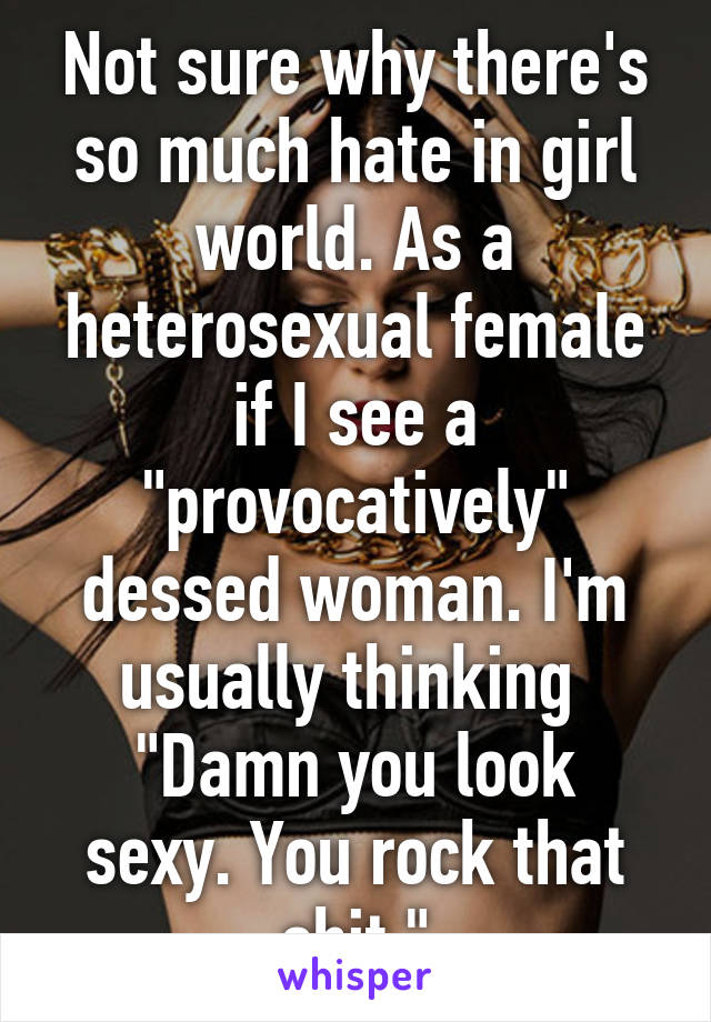 Not sure why there's so much hate in girl world. As a heterosexual female if I see a "provocatively" dessed woman. I'm usually thinking 
"Damn you look sexy. You rock that shit."