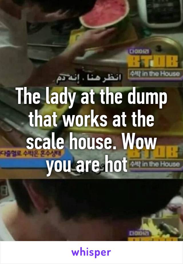 The lady at the dump that works at the scale house. Wow you are hot  