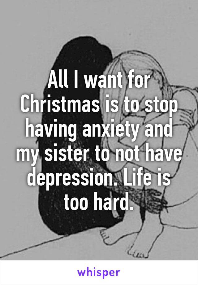 All I want for Christmas is to stop having anxiety and my sister to not have depression. Life is too hard.