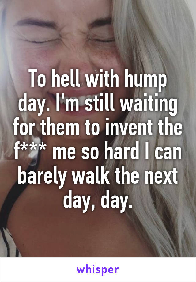 To hell with hump day. I'm still waiting for them to invent the f*** me so hard I can barely walk the next day, day.