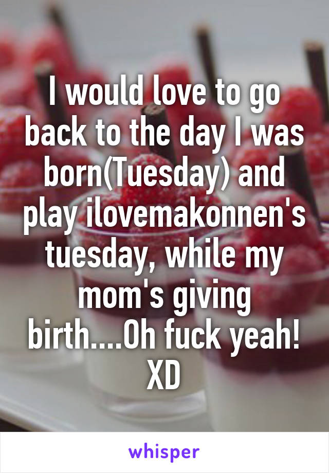 I would love to go back to the day I was born(Tuesday) and play ilovemakonnen's tuesday, while my mom's giving birth....Oh fuck yeah! XD