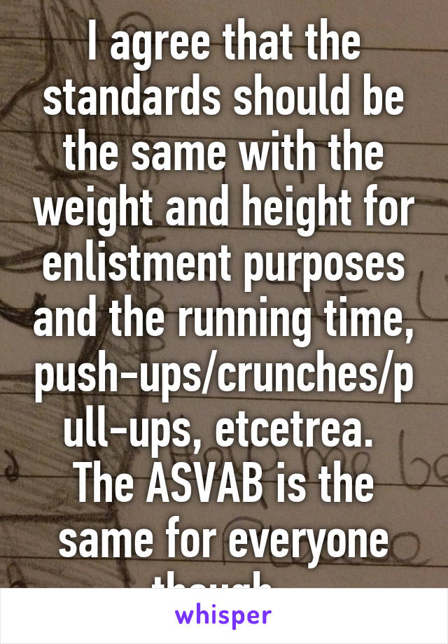 I agree that the standards should be the same with the weight and height for enlistment purposes and the running time, push-ups/crunches/pull-ups, etcetrea. 
The ASVAB is the same for everyone though. 