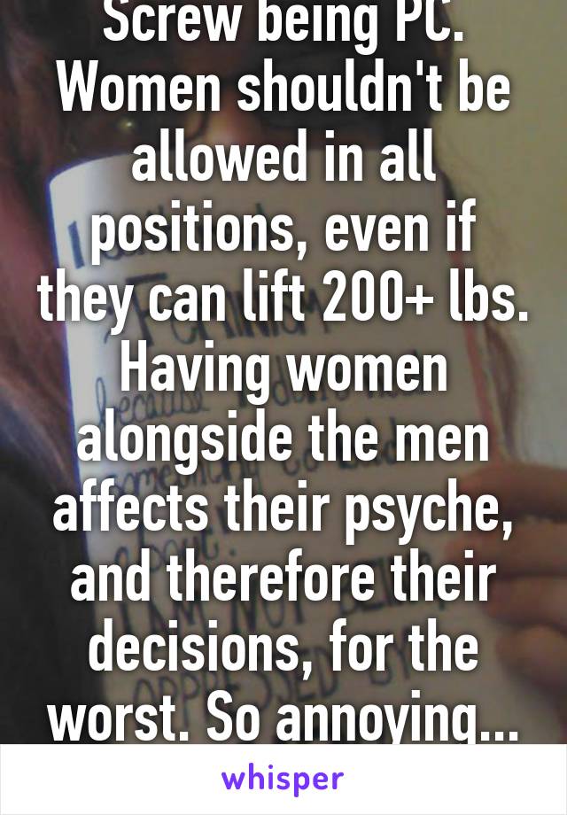 Screw being PC. Women shouldn't be allowed in all positions, even if they can lift 200+ lbs. Having women alongside the men affects their psyche, and therefore their decisions, for the worst. So annoying... Lol