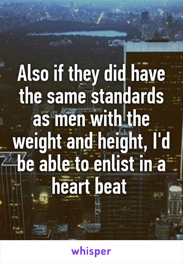 Also if they did have the same standards as men with the weight and height, I'd be able to enlist in a heart beat 