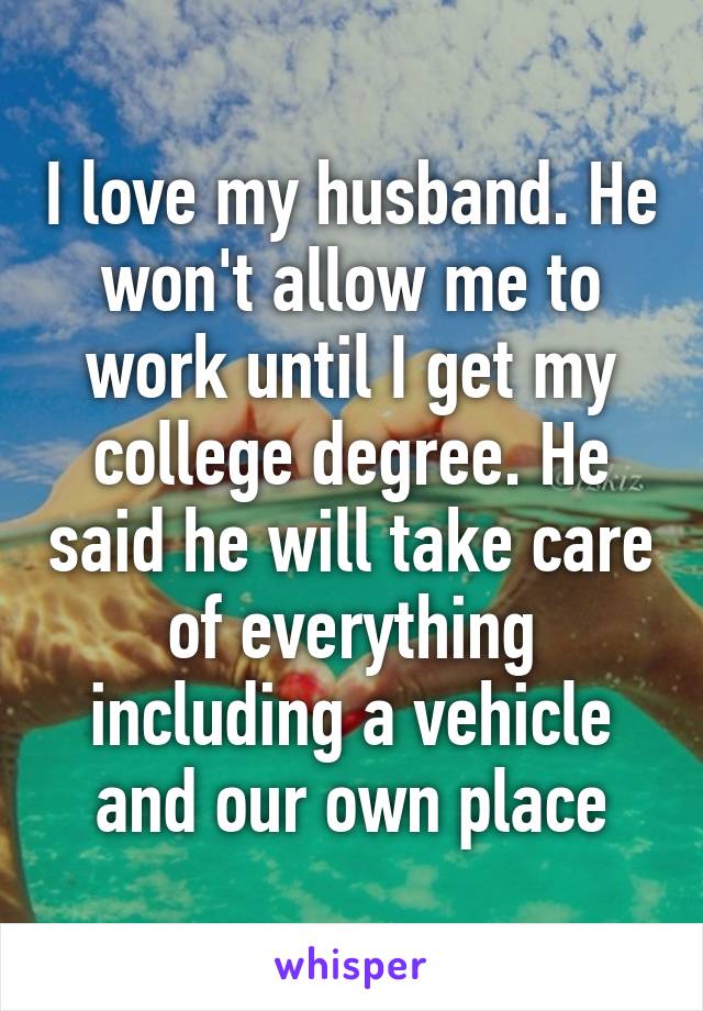 I love my husband. He won't allow me to work until I get my college degree. He said he will take care of everything including a vehicle and our own place