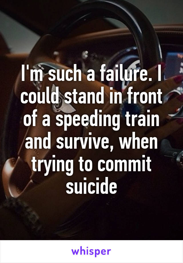 I'm such a failure. I could stand in front of a speeding train and survive, when trying to commit suicide