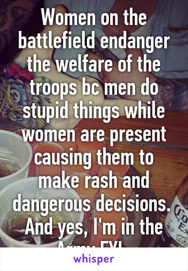 Women on the battlefield endanger the welfare of the troops bc men do stupid things while women are present causing them to make rash and dangerous decisions.  And yes, I'm in the Army FYI. 