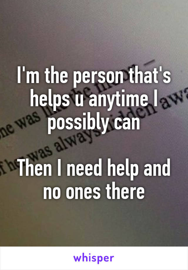 I'm the person that's helps u anytime I possibly can

Then I need help and no ones there