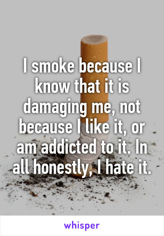 I smoke because I know that it is damaging me, not because I like it, or am addicted to it. In all honestly, I hate it.