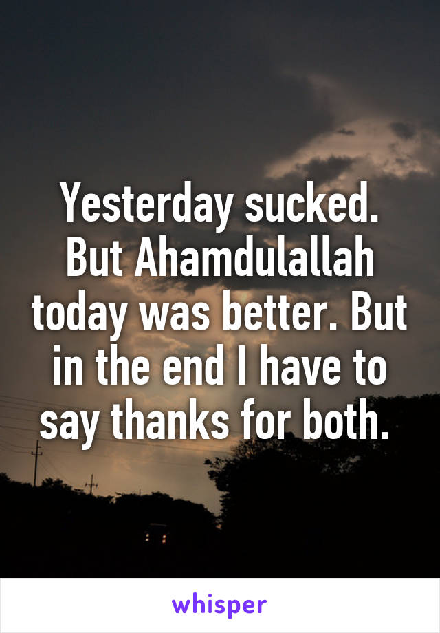 Yesterday sucked. But Ahamdulallah today was better. But in the end I have to say thanks for both. 