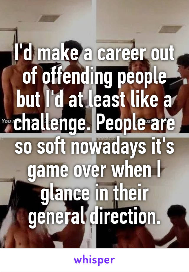 I'd make a career out of offending people but I'd at least like a challenge. People are so soft nowadays it's game over when I glance in their general direction.