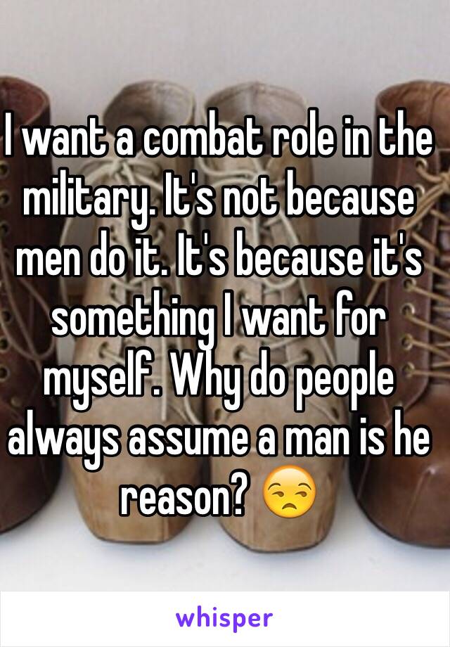 I want a combat role in the military. It's not because men do it. It's because it's something I want for myself. Why do people always assume a man is he reason? 😒