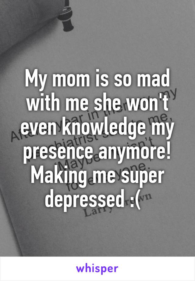 My mom is so mad with me she won't even knowledge my presence anymore! Making me super depressed :(  