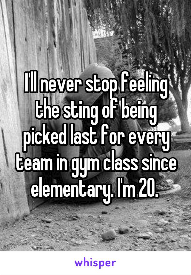 I'll never stop feeling the sting of being picked last for every team in gym class since elementary. I'm 20. 