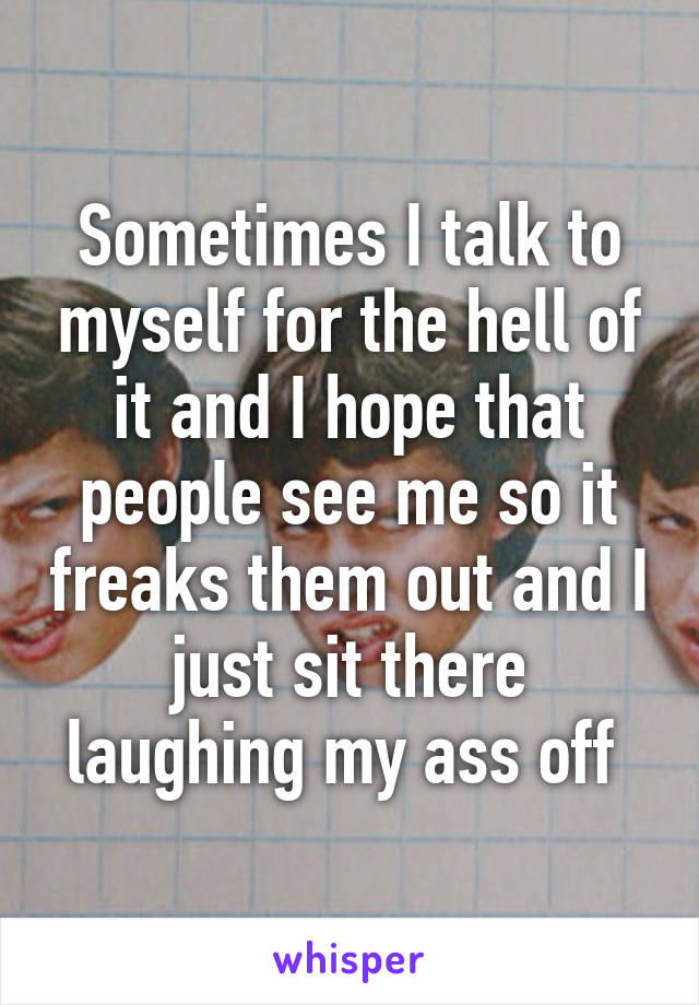 Sometimes I talk to myself for the hell of it and I hope that people see me so it freaks them out and I just sit there laughing my ass off 