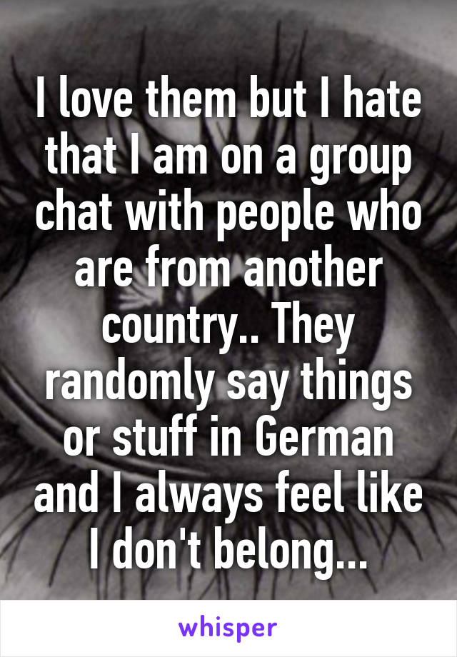 I love them but I hate that I am on a group chat with people who are from another country.. They randomly say things or stuff in German and I always feel like I don't belong...