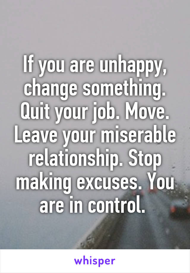 If you are unhappy, change something. Quit your job. Move. Leave your miserable relationship. Stop making excuses. You are in control. 