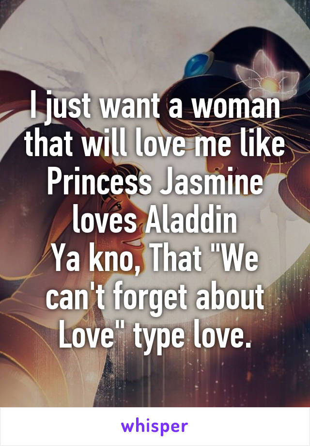 I just want a woman that will love me like Princess Jasmine loves Aladdin
Ya kno, That "We can't forget about Love" type love.