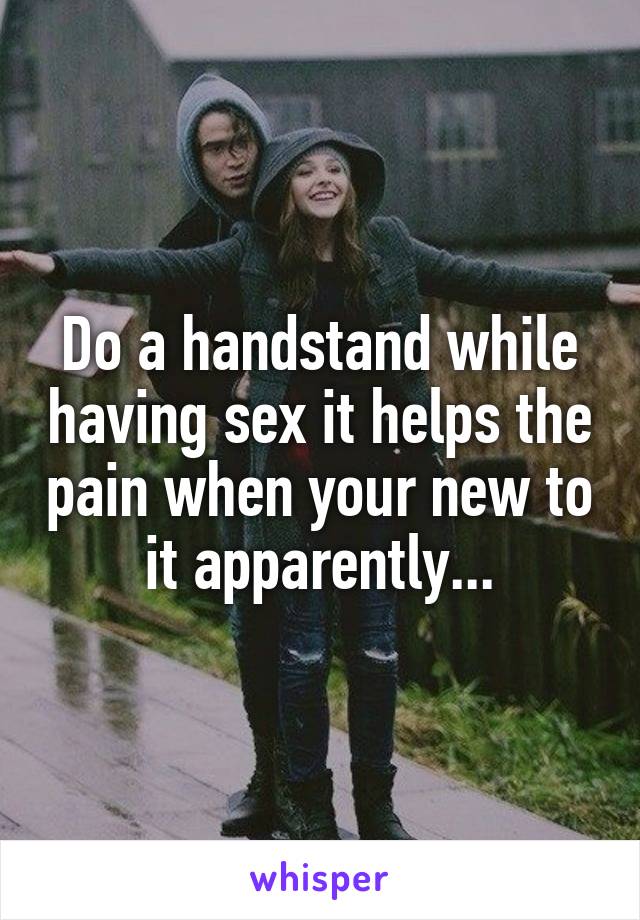Do a handstand while having sex it helps the pain when your new to it apparently...