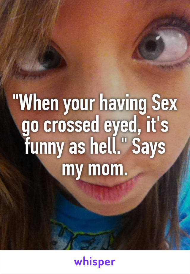 "When your having Sex go crossed eyed, it's funny as hell." Says my mom.