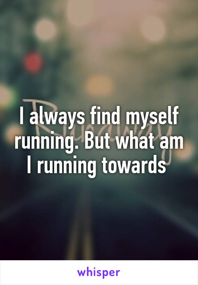 I always find myself running. But what am I running towards 