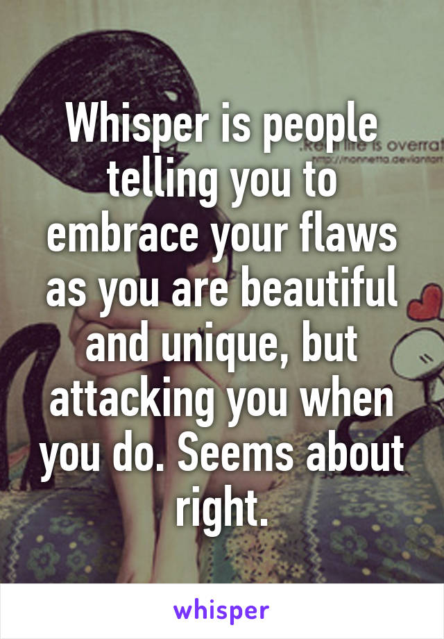 Whisper is people telling you to embrace your flaws as you are beautiful and unique, but attacking you when you do. Seems about right.