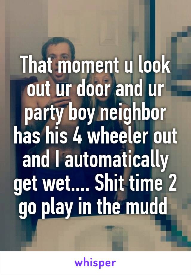 That moment u look out ur door and ur party boy neighbor has his 4 wheeler out and I automatically get wet.... Shit time 2 go play in the mudd 